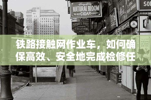铁路接触网作业车，如何确保高效、安全地完成检修任务？