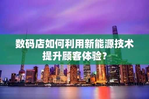 数码店如何利用新能源技术提升顾客体验？