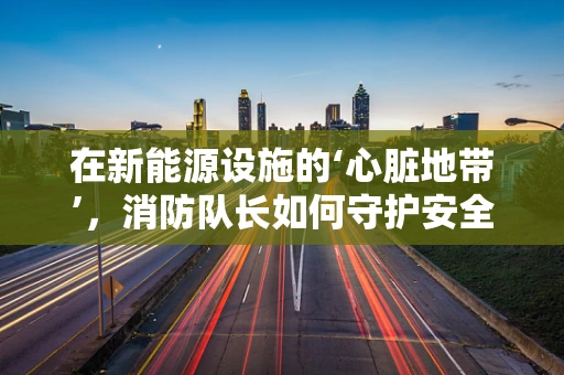 在新能源设施的‘心脏地带’，消防队长如何守护安全？
