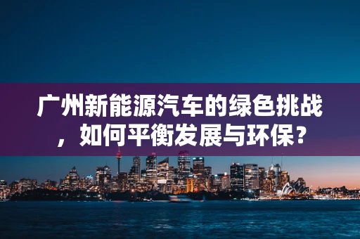 广州新能源汽车的绿色挑战，如何平衡发展与环保？