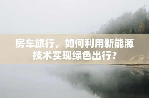 房车旅行，如何利用新能源技术实现绿色出行？