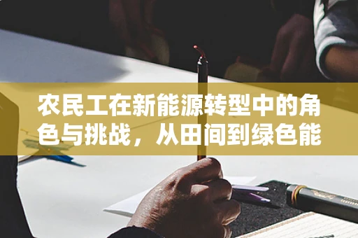 农民工在新能源转型中的角色与挑战，从田间到绿色能源的跨越