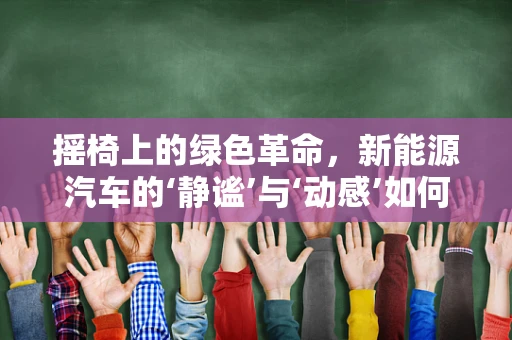 摇椅上的绿色革命，新能源汽车的‘静谧’与‘动感’如何共存？