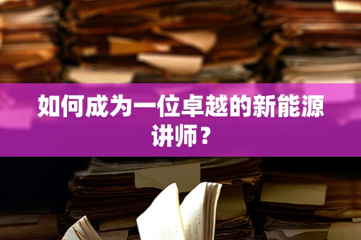 如何成为一位卓越的新能源讲师？