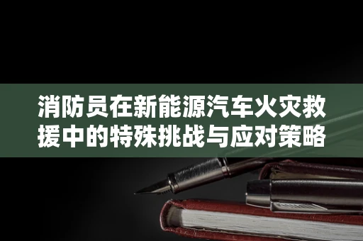 消防员在新能源汽车火灾救援中的特殊挑战与应对策略