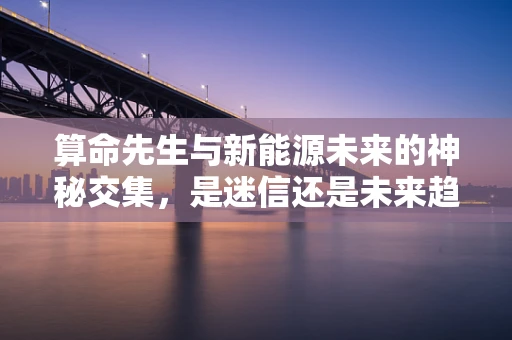 算命先生与新能源未来的神秘交集，是迷信还是未来趋势的隐喻？