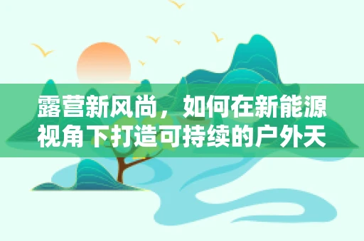 露营新风尚，如何在新能源视角下打造可持续的户外天堂？