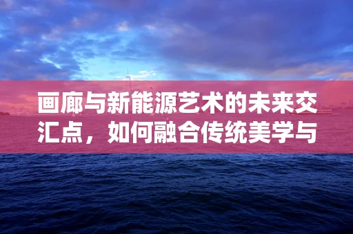 画廊与新能源艺术的未来交汇点，如何融合传统美学与绿色科技？