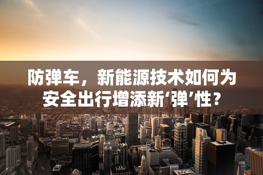 防弹车，新能源技术如何为安全出行增添新‘弹’性？