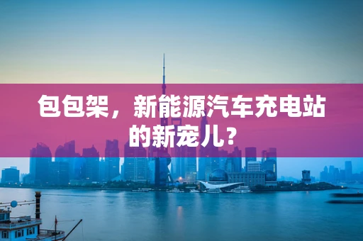 包包架，新能源汽车充电站的新宠儿？