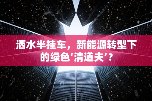 洒水半挂车，新能源转型下的绿色‘清道夫’？