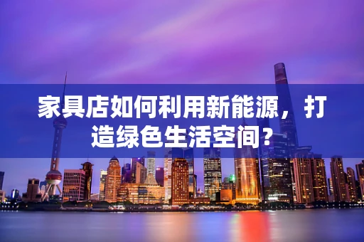 家具店如何利用新能源，打造绿色生活空间？