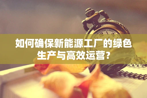 如何确保新能源工厂的绿色生产与高效运营？
