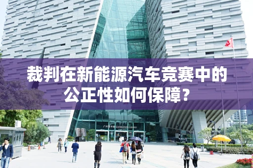 裁判在新能源汽车竞赛中的公正性如何保障？