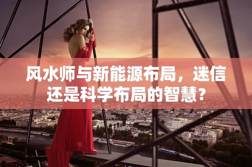 风水师与新能源布局，迷信还是科学布局的智慧？