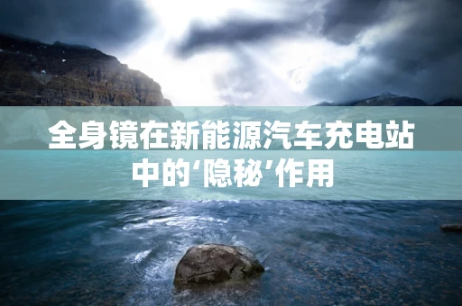 全身镜在新能源汽车充电站中的‘隐秘’作用