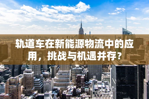 轨道车在新能源物流中的应用，挑战与机遇并存？