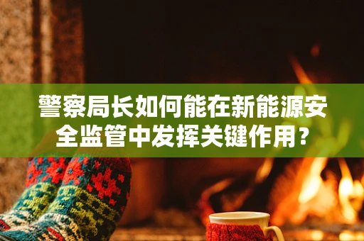 警察局长如何能在新能源安全监管中发挥关键作用？
