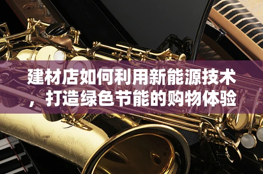 建材店如何利用新能源技术，打造绿色节能的购物体验？