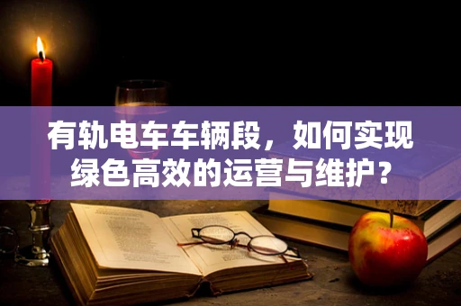 有轨电车车辆段，如何实现绿色高效的运营与维护？