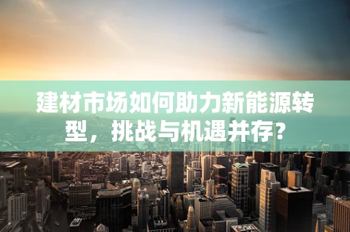 建材市场如何助力新能源转型，挑战与机遇并存？
