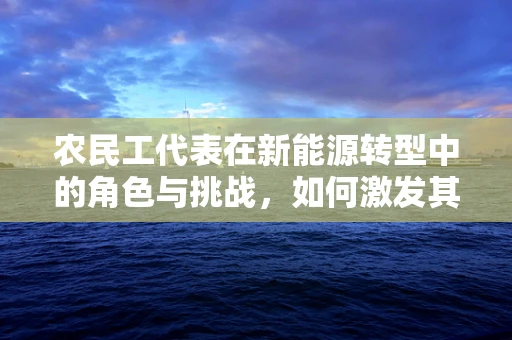 农民工代表在新能源转型中的角色与挑战，如何激发其参与度？