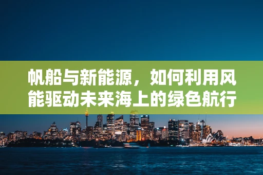 帆船与新能源，如何利用风能驱动未来海上的绿色航行？