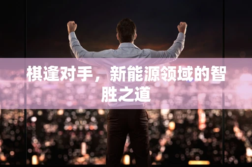 棋逢对手，新能源领域的智胜之道