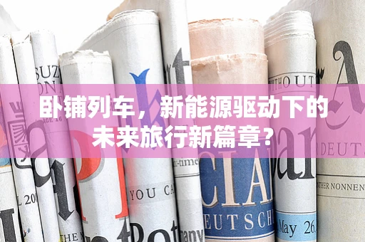卧铺列车，新能源驱动下的未来旅行新篇章？
