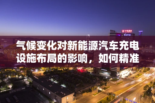 气候变化对新能源汽车充电设施布局的影响，如何精准预测以优化布局？