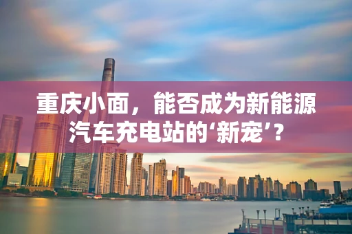 重庆小面，能否成为新能源汽车充电站的‘新宠’？