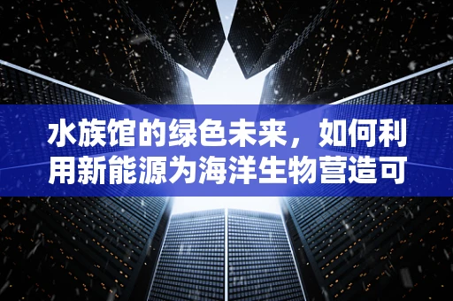水族馆的绿色未来，如何利用新能源为海洋生物营造可持续环境？
