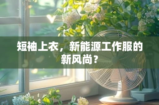 短袖上衣，新能源工作服的新风尚？