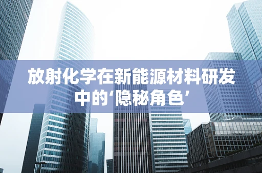 放射化学在新能源材料研发中的‘隐秘角色’