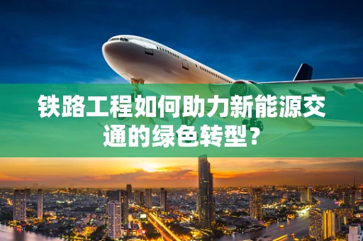 铁路工程如何助力新能源交通的绿色转型？