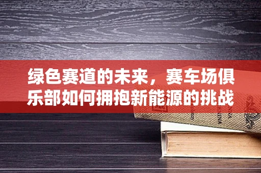 绿色赛道的未来，赛车场俱乐部如何拥抱新能源的挑战与机遇？