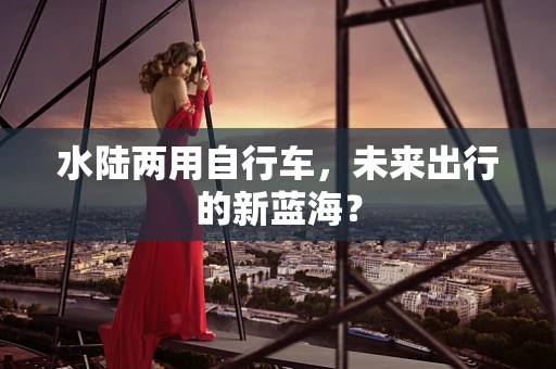 水陆两用自行车，未来出行的新蓝海？