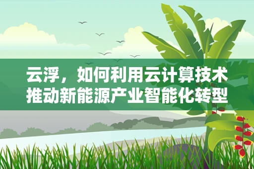 云浮，如何利用云计算技术推动新能源产业智能化转型？