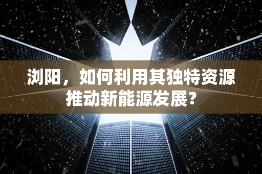 浏阳，如何利用其独特资源推动新能源发展？