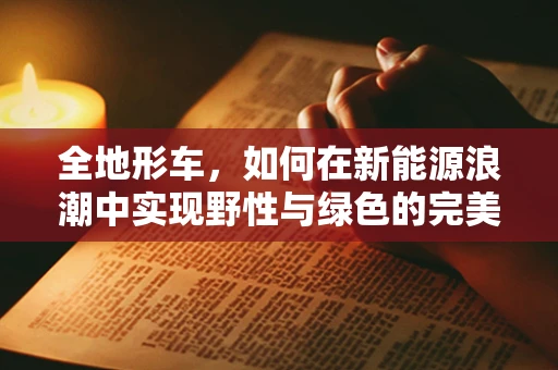 全地形车，如何在新能源浪潮中实现野性与绿色的完美融合？