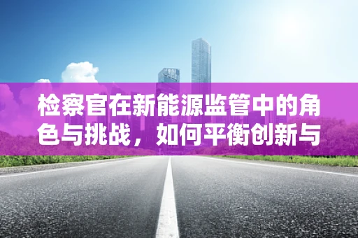 检察官在新能源监管中的角色与挑战，如何平衡创新与安全？