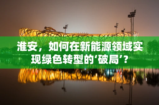 淮安，如何在新能源领域实现绿色转型的‘破局’？