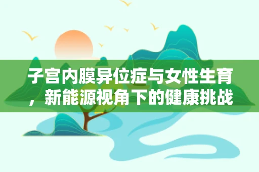 子宫内膜异位症与女性生育，新能源视角下的健康挑战