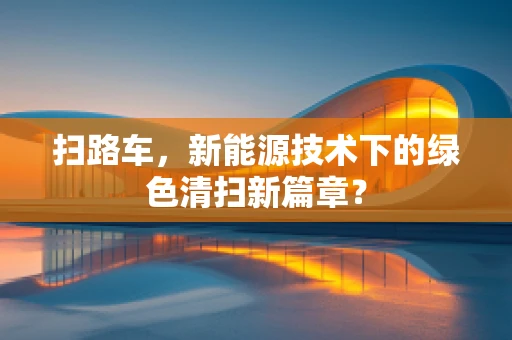 扫路车，新能源技术下的绿色清扫新篇章？