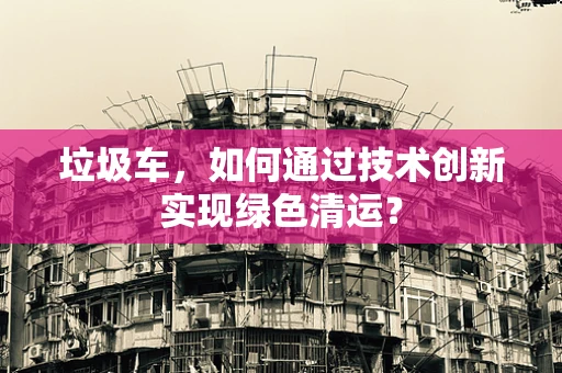 垃圾车，如何通过技术创新实现绿色清运？