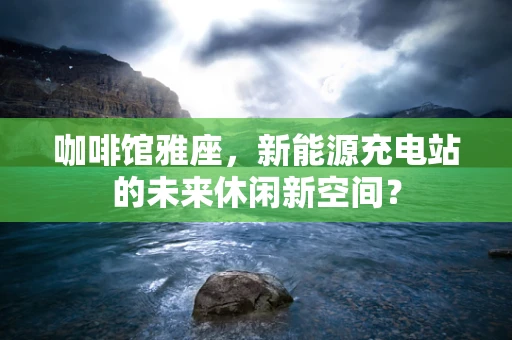 咖啡馆雅座，新能源充电站的未来休闲新空间？