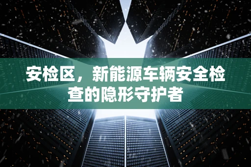 安检区，新能源车辆安全检查的隐形守护者