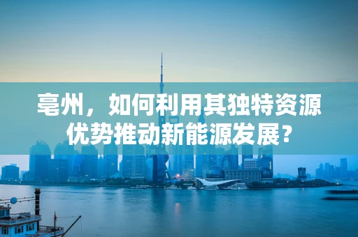 亳州，如何利用其独特资源优势推动新能源发展？