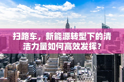 扫路车，新能源转型下的清洁力量如何高效发挥？