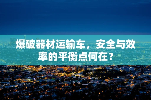 爆破器材运输车，安全与效率的平衡点何在？